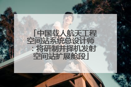 中国载人航天工程空间站系统总设计师：将研制并择机发射空间站扩展舱段