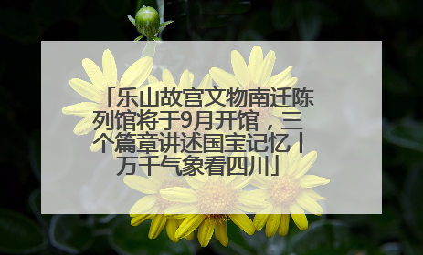 乐山故宫文物南迁陈列馆将于9月开馆，三个篇章讲述国宝记忆丨万千气象看四川