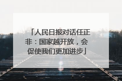 人民日报对话任正非：国家越开放，会促使我们更加进步