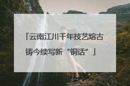 云南江川千年技艺熔古铸今续写新“铜话”
