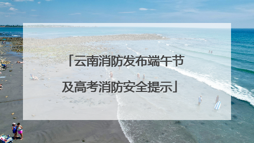 云南消防发布端午节及高考消防安全提示