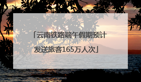 云南铁路端午假期预计发送旅客165万人次