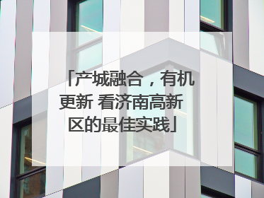 产城融合，有机更新 看济南高新区的最佳实践