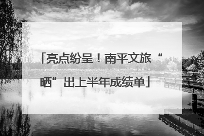 亮点纷呈！南平文旅“晒”出上半年成绩单