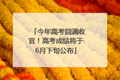 今年高考圆满收官！高考成绩将于6月下旬公布