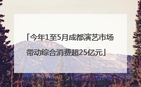 今年1至5月成都演艺市场带动综合消费超25亿元
