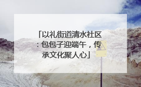 以礼街道清水社区：包包子迎端午，传承文化聚人心