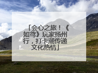 会心之旅！《如鸢》玩家扬州行，打卡潮传递文化热情