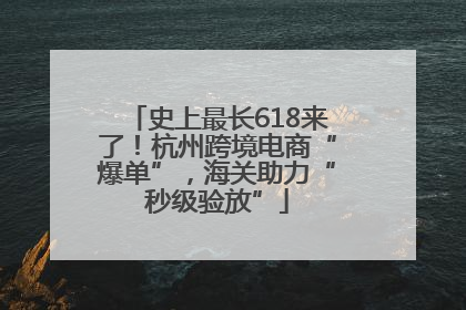 史上最长618来了！杭州跨境电商“爆单”，海关助力“秒级验放”