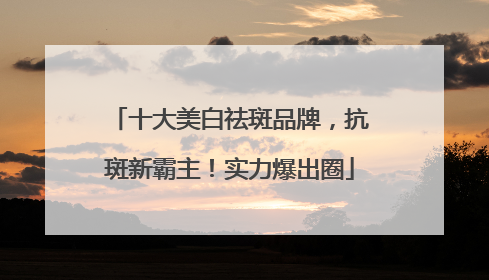 十大美白祛斑品牌，抗斑新霸主！实力爆出圈