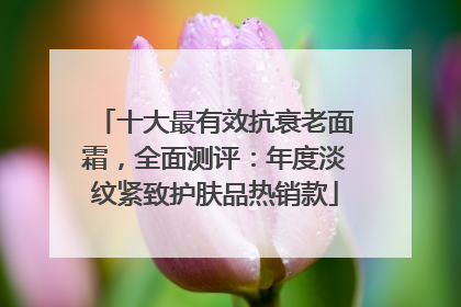 十大最有效抗衰老面霜，全面测评：年度淡纹紧致护肤品热销款