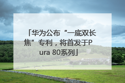 华为公布“一底双长焦”专利，将首发于Pura 80系列