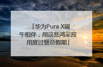 华为Pura X端午相伴，用这些鸿蒙应用度过惬意假期