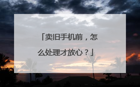卖旧手机前，怎么处理才放心？