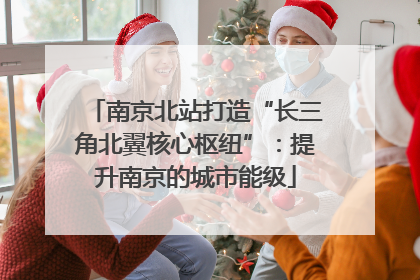 南京北站打造“长三角北翼核心枢纽”：提升南京的城市能级