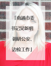 南通市委书记吴新明调研公安、边检工作