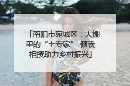 南阳市宛城区：大棚里的“土专家” 倾囊相授助力乡村振兴