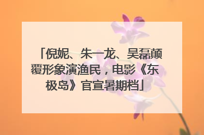 倪妮、朱一龙、吴磊颠覆形象演渔民，电影《东极岛》官宣暑期档