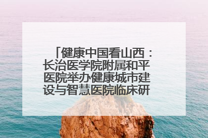 健康中国看山西：长治医学院附属和平医院举办健康城市建设与智慧医院临床研究能力提升交流会
