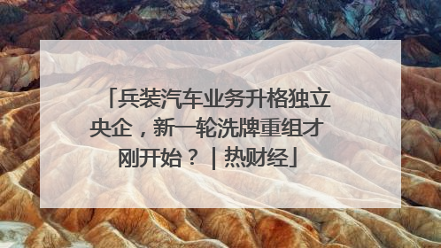 兵装汽车业务升格独立央企，新一轮洗牌重组才刚开始？｜热财经