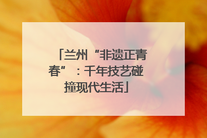 兰州“非遗正青春”：千年技艺碰撞现代生活