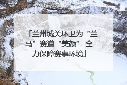 兰州城关环卫为“兰马”赛道“美颜” 全力保障赛事环境