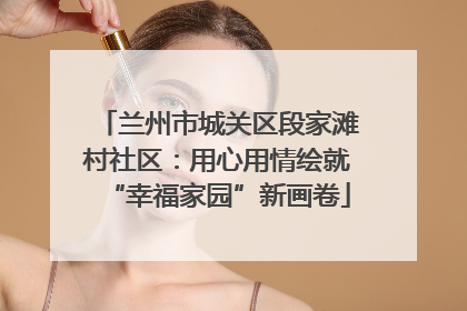 兰州市城关区段家滩村社区：用心用情绘就“幸福家园”新画卷