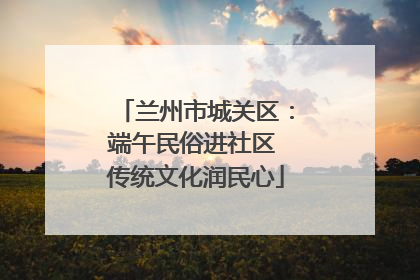 兰州市城关区：端午民俗进社区 传统文化润民心