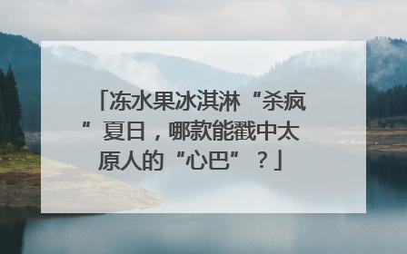 冻水果冰淇淋“杀疯”夏日，哪款能戳中太原人的“心巴”？