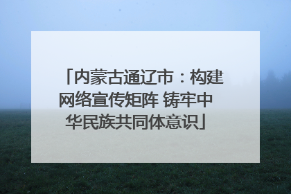 内蒙古通辽市：构建网络宣传矩阵 铸牢中华民族共同体意识