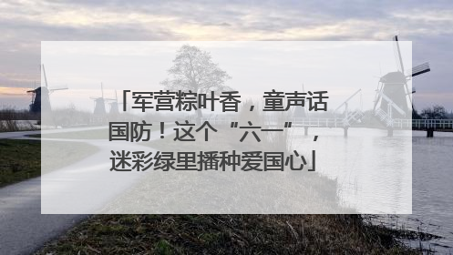 军营粽叶香，童声话国防！这个“六一”，迷彩绿里播种爱国心