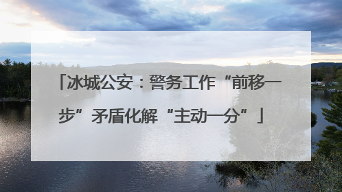 冰城公安：警务工作“前移一步”矛盾化解“主动一分”