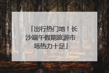 出行热门地！长沙端午假期旅游市场热力十足