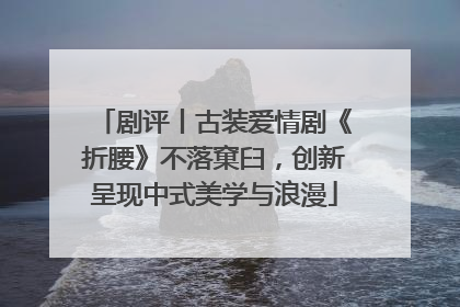 剧评丨古装爱情剧《折腰》不落窠臼，创新呈现中式美学与浪漫