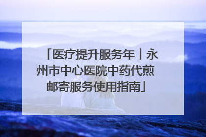 医疗提升服务年丨永州市中心医院中药代煎邮寄服务使用指南
