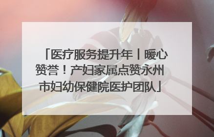 医疗服务提升年丨暖心赞誉！产妇家属点赞永州市妇幼保健院医护团队