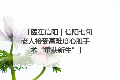 医在信阳｜信阳七旬老人接受高难度心脏手术“重获新生”