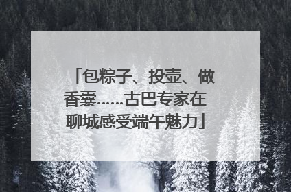 包粽子、投壶、做香囊……古巴专家在聊城感受端午魅力