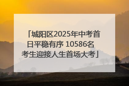 城阳区2025年中考首日平稳有序 10586名考生迎接人生首场大考