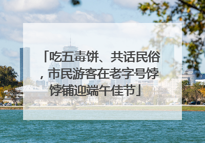 吃五毒饼、共话民俗，市民游客在老字号饽饽铺迎端午佳节