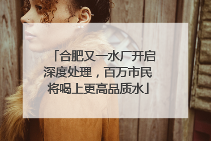 合肥又一水厂开启深度处理，百万市民将喝上更高品质水
