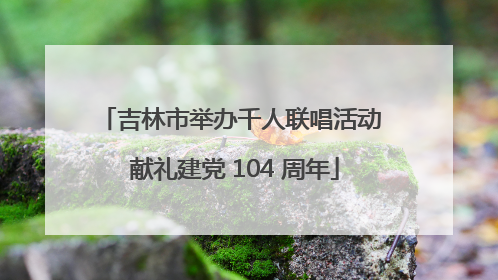 吉林市举办千人联唱活动 献礼建党 104 周年