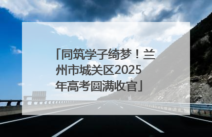 同筑学子绮梦！兰州市城关区2025年高考圆满收官