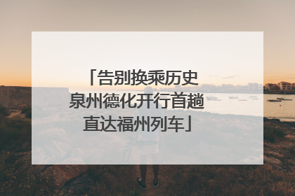 告别换乘历史 泉州德化开行首趟直达福州列车