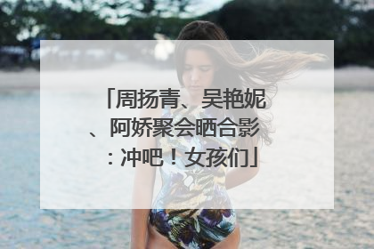 周扬青、吴艳妮、阿娇聚会晒合影：冲吧！女孩们