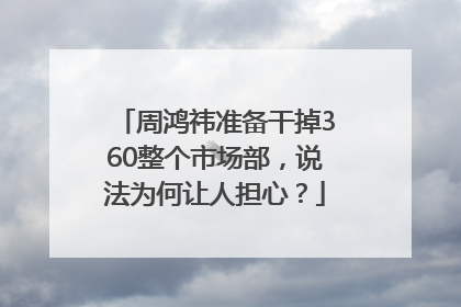 周鸿祎准备干掉360整个市场部，说法为何让人担心？