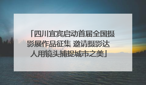 四川宜宾启动首届全国摄影展作品征集 邀请摄影达人用镜头捕捉城市之美