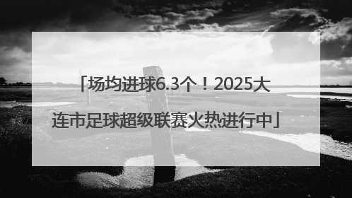 场均进球6.3个！2025大连市足球超级联赛火热进行中