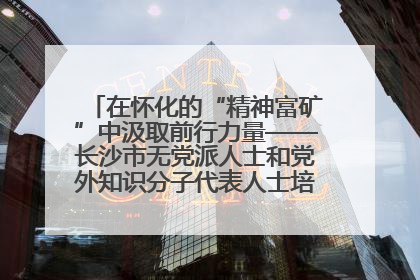 在怀化的“精神富矿”中汲取前行力量——长沙市无党派人士和党外知识分子代表人士培训班在怀化圆满举办