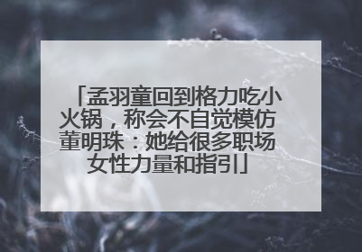 孟羽童回到格力吃小火锅，称会不自觉模仿董明珠：她给很多职场女性力量和指引